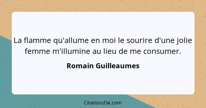 La flamme qu'allume en moi le sourire d'une jolie femme m'illumine au lieu de me consumer.... - Romain Guilleaumes