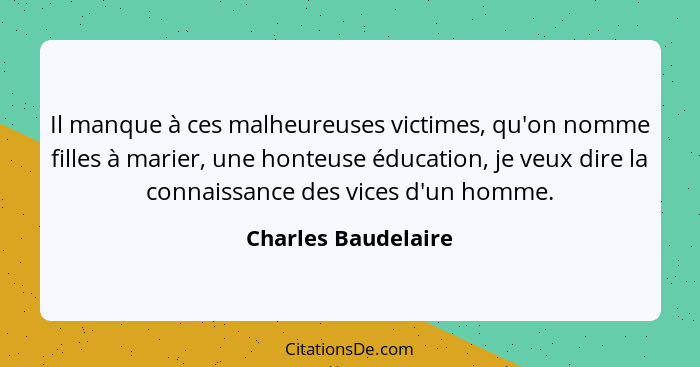 Il manque à ces malheureuses victimes, qu'on nomme filles à marier, une honteuse éducation, je veux dire la connaissance des vice... - Charles Baudelaire