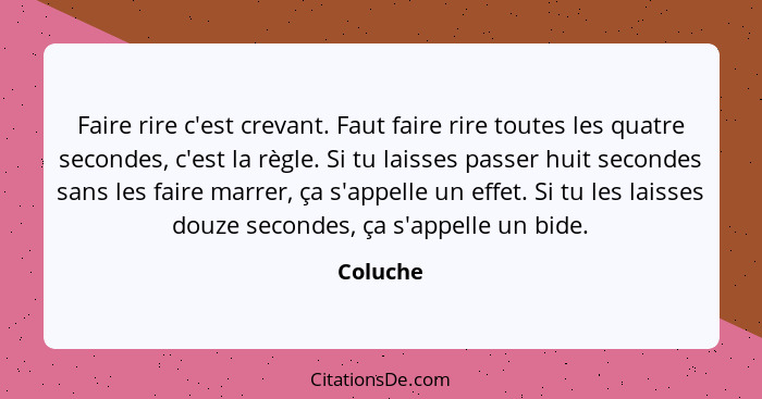 Faire rire c'est crevant. Faut faire rire toutes les quatre secondes, c'est la règle. Si tu laisses passer huit secondes sans les faire marr... - Coluche