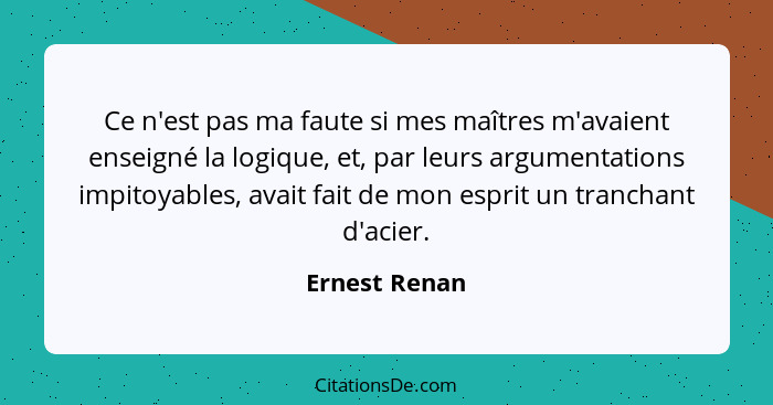 Ce n'est pas ma faute si mes maîtres m'avaient enseigné la logique, et, par leurs argumentations impitoyables, avait fait de mon esprit... - Ernest Renan