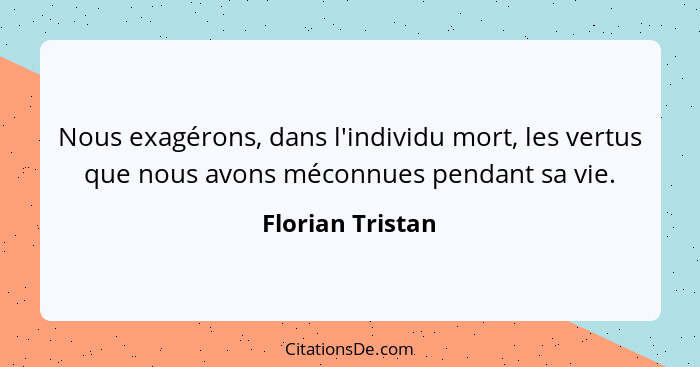 Nous exagérons, dans l'individu mort, les vertus que nous avons méconnues pendant sa vie.... - Florian Tristan