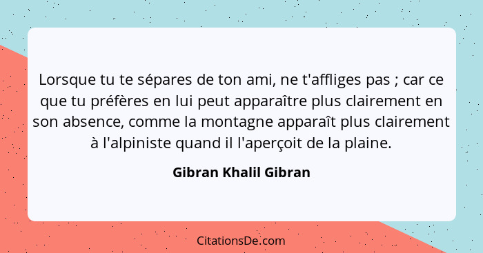 Lorsque tu te sépares de ton ami, ne t'affliges pas ; car ce que tu préfères en lui peut apparaître plus clairement en son... - Gibran Khalil Gibran