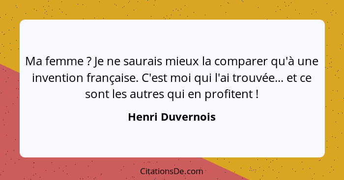 Ma femme ? Je ne saurais mieux la comparer qu'à une invention française. C'est moi qui l'ai trouvée... et ce sont les autres qu... - Henri Duvernois