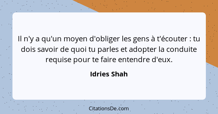 Il n'y a qu'un moyen d'obliger les gens à t'écouter : tu dois savoir de quoi tu parles et adopter la conduite requise pour te faire... - Idries Shah