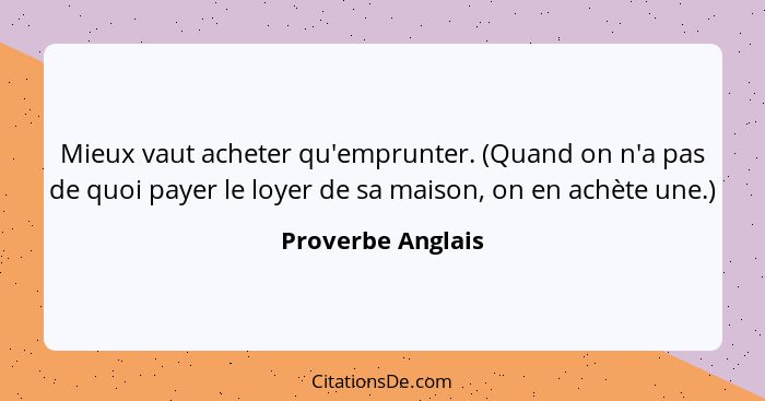 Mieux vaut acheter qu'emprunter. (Quand on n'a pas de quoi payer le loyer de sa maison, on en achète une.)... - Proverbe Anglais