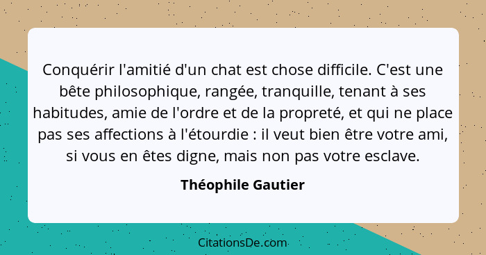 Conquérir l'amitié d'un chat est chose difficile. C'est une bête philosophique, rangée, tranquille, tenant à ses habitudes, amie d... - Théophile Gautier