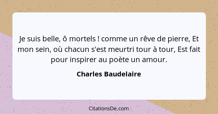 Je suis belle, ô mortels ! comme un rêve de pierre, Et mon sein, où chacun s'est meurtri tour à tour, Est fait pour inspirer... - Charles Baudelaire