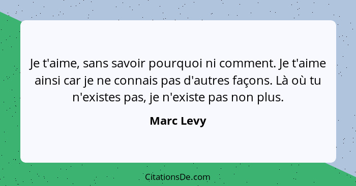 Je t'aime, sans savoir pourquoi ni comment. Je t'aime ainsi car je ne connais pas d'autres façons. Là où tu n'existes pas, je n'existe pas... - Marc Levy