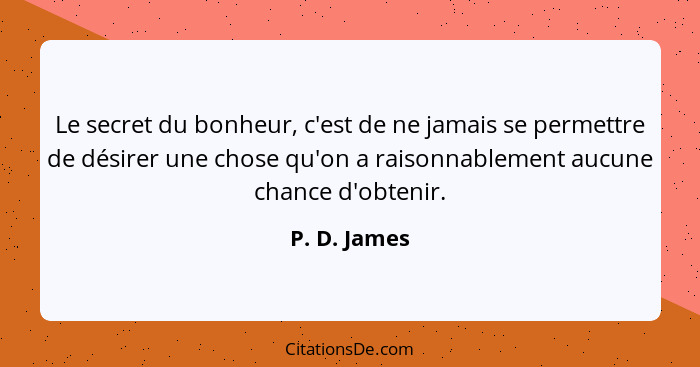 Le secret du bonheur, c'est de ne jamais se permettre de désirer une chose qu'on a raisonnablement aucune chance d'obtenir.... - P. D. James