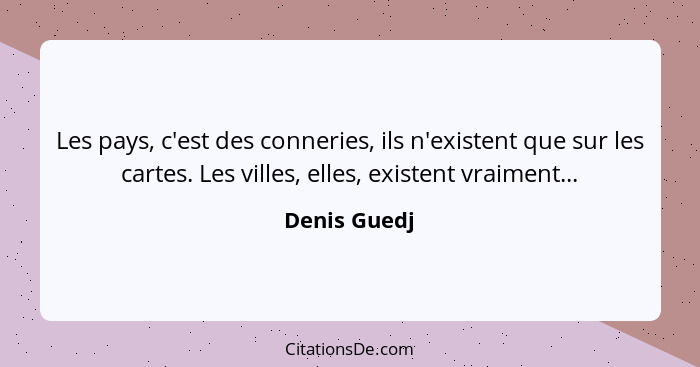 Les pays, c'est des conneries, ils n'existent que sur les cartes. Les villes, elles, existent vraiment...... - Denis Guedj