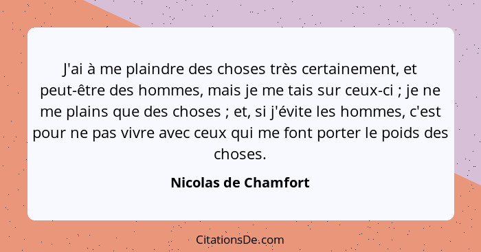 J'ai à me plaindre des choses très certainement, et peut-être des hommes, mais je me tais sur ceux-ci ; je ne me plains que... - Nicolas de Chamfort