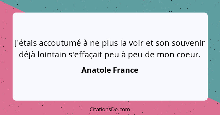 J'étais accoutumé à ne plus la voir et son souvenir déjà lointain s'effaçait peu à peu de mon coeur.... - Anatole France