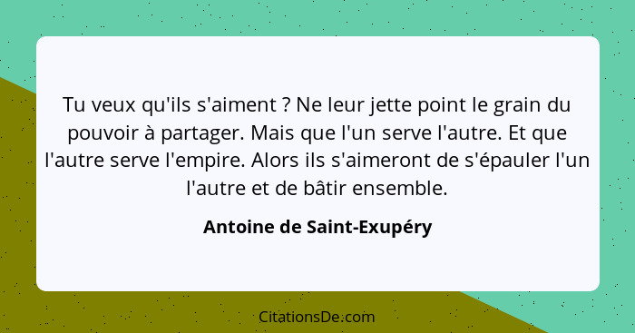 Tu veux qu'ils s'aiment ? Ne leur jette point le grain du pouvoir à partager. Mais que l'un serve l'autre. Et que l'au... - Antoine de Saint-Exupéry