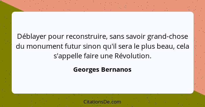 Déblayer pour reconstruire, sans savoir grand-chose du monument futur sinon qu'il sera le plus beau, cela s'appelle faire une Révol... - Georges Bernanos