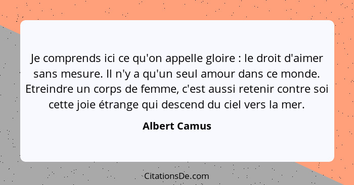 Je comprends ici ce qu'on appelle gloire : le droit d'aimer sans mesure. Il n'y a qu'un seul amour dans ce monde. Etreindre un cor... - Albert Camus