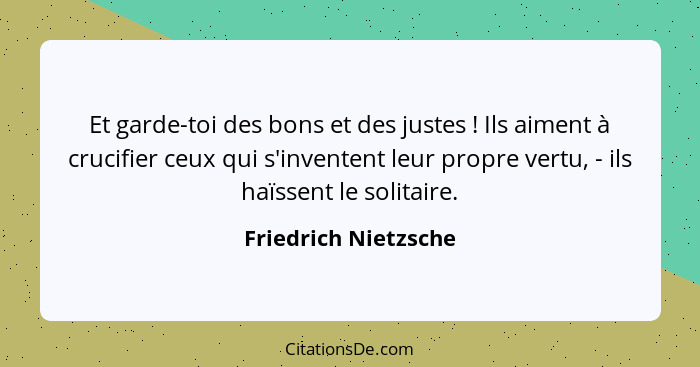 Et garde-toi des bons et des justes ! Ils aiment à crucifier ceux qui s'inventent leur propre vertu, - ils haïssent le soli... - Friedrich Nietzsche