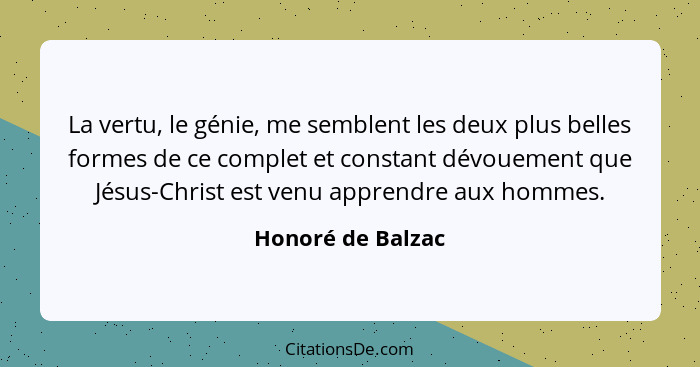 La vertu, le génie, me semblent les deux plus belles formes de ce complet et constant dévouement que Jésus-Christ est venu apprendr... - Honoré de Balzac