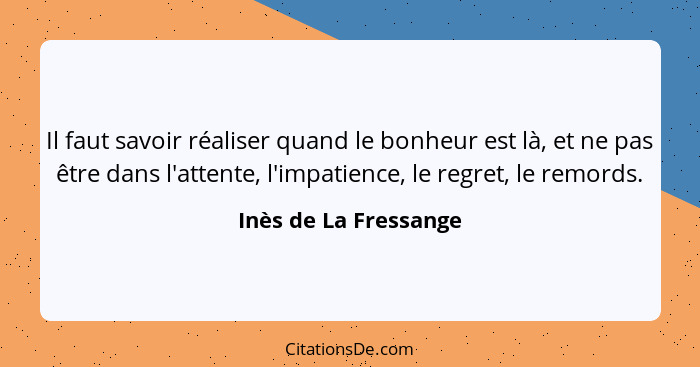 Il faut savoir réaliser quand le bonheur est là, et ne pas être dans l'attente, l'impatience, le regret, le remords.... - Inès de La Fressange