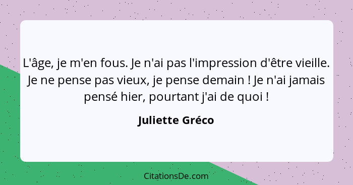 L'âge, je m'en fous. Je n'ai pas l'impression d'être vieille. Je ne pense pas vieux, je pense demain ! Je n'ai jamais pensé hier... - Juliette Gréco