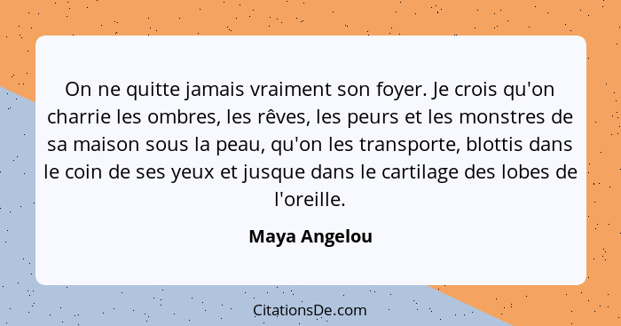 On ne quitte jamais vraiment son foyer. Je crois qu'on charrie les ombres, les rêves, les peurs et les monstres de sa maison sous la pe... - Maya Angelou