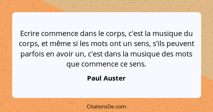 Ecrire commence dans le corps, c'est la musique du corps, et même si les mots ont un sens, s'ils peuvent parfois en avoir un, c'est dans... - Paul Auster