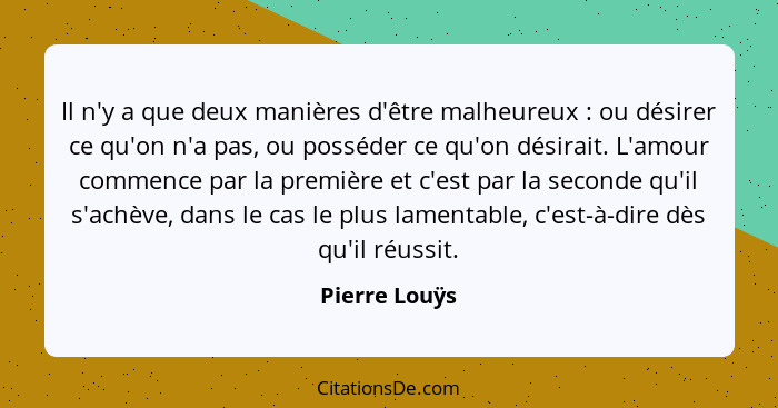 Il n'y a que deux manières d'être malheureux : ou désirer ce qu'on n'a pas, ou posséder ce qu'on désirait. L'amour commence par la... - Pierre Louÿs