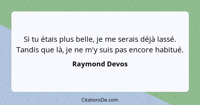 Si tu étais plus belle, je me serais déjà lassé. Tandis que là, je ne m'y suis pas encore habitué.... - Raymond Devos