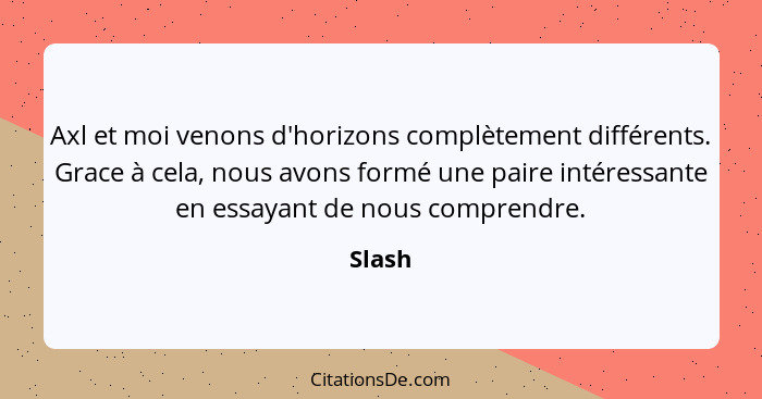 Axl et moi venons d'horizons complètement différents. Grace à cela, nous avons formé une paire intéressante en essayant de nous comprendre.... - Slash