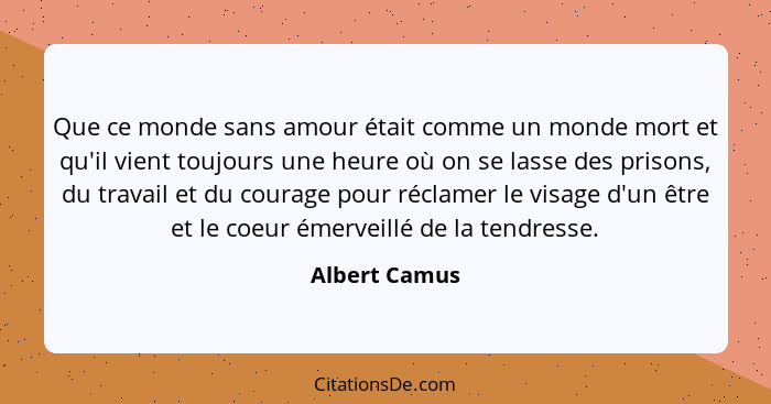 Que ce monde sans amour était comme un monde mort et qu'il vient toujours une heure où on se lasse des prisons, du travail et du courag... - Albert Camus