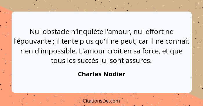 Nul obstacle n'inquiète l'amour, nul effort ne l'épouvante ; il tente plus qu'il ne peut, car il ne connaît rien d'impossible. L... - Charles Nodier