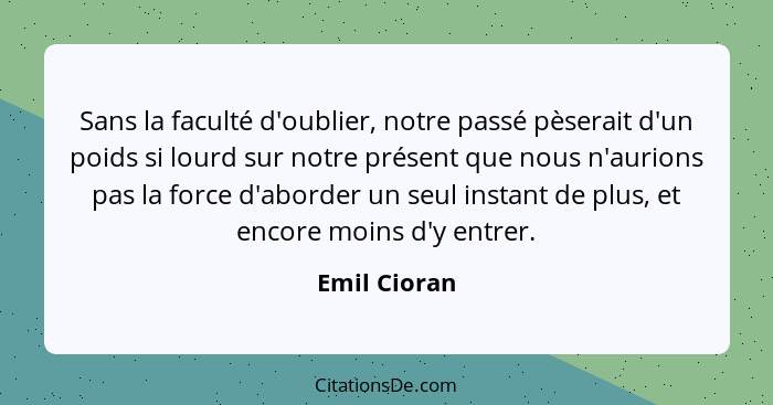 Sans la faculté d'oublier, notre passé pèserait d'un poids si lourd sur notre présent que nous n'aurions pas la force d'aborder un seul... - Emil Cioran