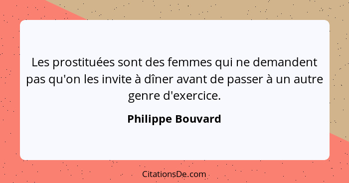 Les prostituées sont des femmes qui ne demandent pas qu'on les invite à dîner avant de passer à un autre genre d'exercice.... - Philippe Bouvard