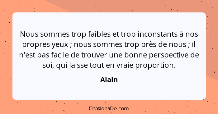 Nous sommes trop faibles et trop inconstants à nos propres yeux ; nous sommes trop près de nous ; il n'est pas facile de trouver une... - Alain