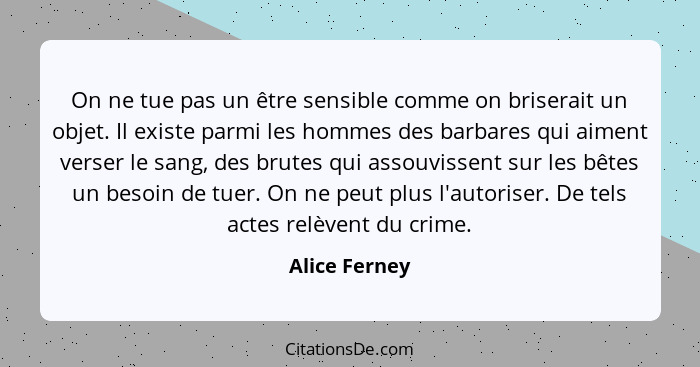 On ne tue pas un être sensible comme on briserait un objet. Il existe parmi les hommes des barbares qui aiment verser le sang, des brut... - Alice Ferney