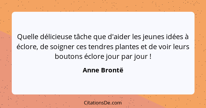 Quelle délicieuse tâche que d'aider les jeunes idées à éclore, de soigner ces tendres plantes et de voir leurs boutons éclore jour par j... - Anne Brontë