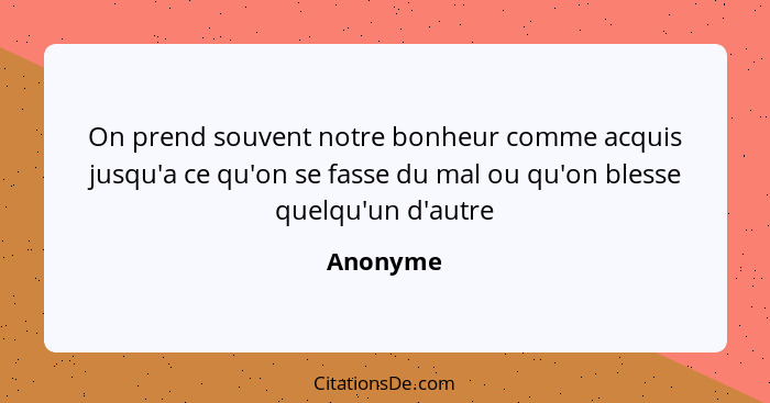 On prend souvent notre bonheur comme acquis jusqu'a ce qu'on se fasse du mal ou qu'on blesse quelqu'un d'autre... - Anonyme