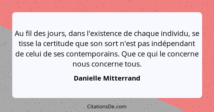 Au fil des jours, dans l'existence de chaque individu, se tisse la certitude que son sort n'est pas indépendant de celui de ses... - Danielle Mitterrand