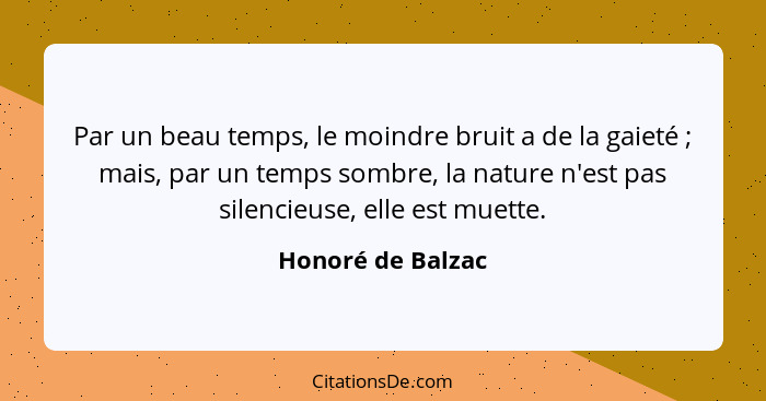 Par un beau temps, le moindre bruit a de la gaieté ; mais, par un temps sombre, la nature n'est pas silencieuse, elle est muet... - Honoré de Balzac