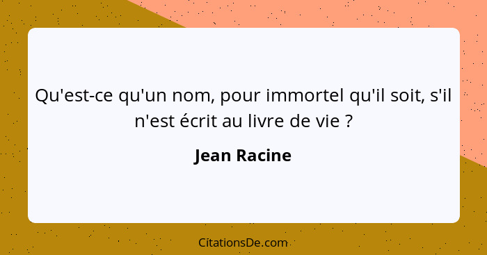 Qu'est-ce qu'un nom, pour immortel qu'il soit, s'il n'est écrit au livre de vie ?... - Jean Racine