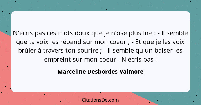 N'écris pas ces mots doux que je n'ose plus lire : - Il semble que ta voix les répand sur mon coeur ; - Et que... - Marceline Desbordes-Valmore