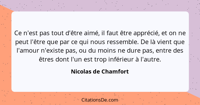 Ce n'est pas tout d'être aimé, il faut être apprécié, et on ne peut l'être que par ce qui nous ressemble. De là vient que l'amou... - Nicolas de Chamfort