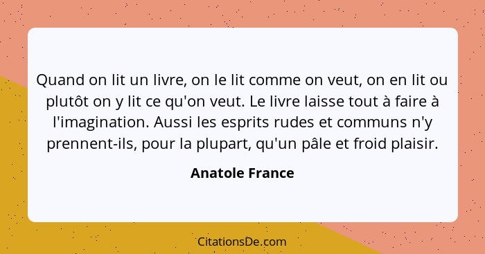 Quand on lit un livre, on le lit comme on veut, on en lit ou plutôt on y lit ce qu'on veut. Le livre laisse tout à faire à l'imaginat... - Anatole France