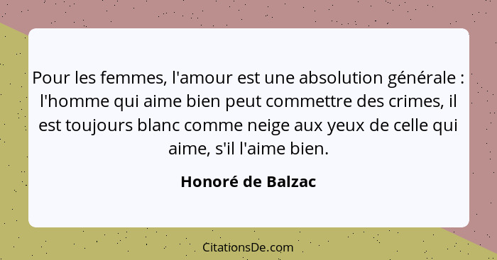 Pour les femmes, l'amour est une absolution générale : l'homme qui aime bien peut commettre des crimes, il est toujours blanc... - Honoré de Balzac