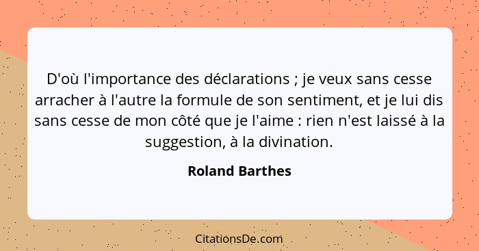 D'où l'importance des déclarations ; je veux sans cesse arracher à l'autre la formule de son sentiment, et je lui dis sans cesse... - Roland Barthes