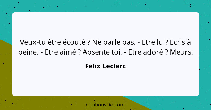 Veux-tu être écouté ? Ne parle pas. - Etre lu ? Ecris à peine. - Etre aimé ? Absente toi. - Etre adoré ? Meurs.... - Félix Leclerc