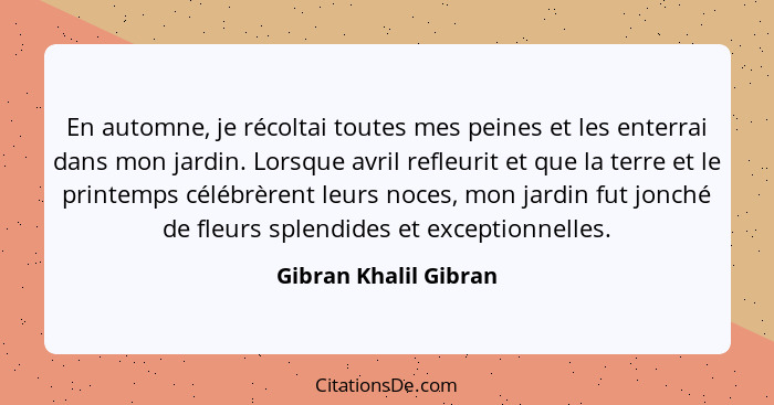 En automne, je récoltai toutes mes peines et les enterrai dans mon jardin. Lorsque avril refleurit et que la terre et le printe... - Gibran Khalil Gibran