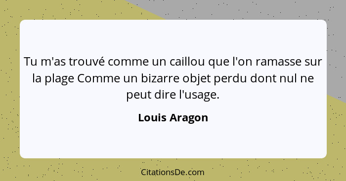 Tu m'as trouvé comme un caillou que l'on ramasse sur la plage Comme un bizarre objet perdu dont nul ne peut dire l'usage.... - Louis Aragon