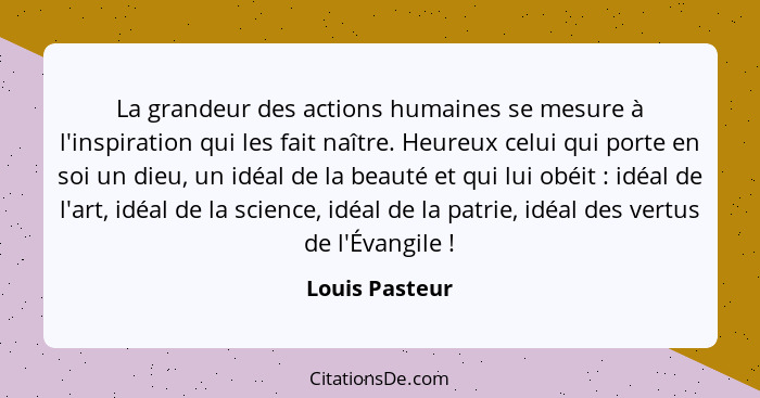 La grandeur des actions humaines se mesure à l'inspiration qui les fait naître. Heureux celui qui porte en soi un dieu, un idéal de la... - Louis Pasteur