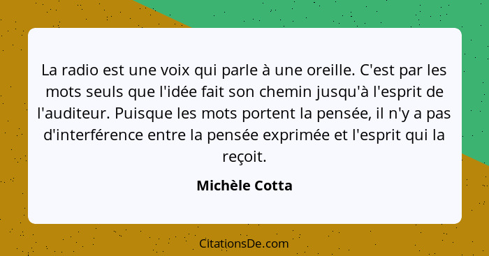 La radio est une voix qui parle à une oreille. C'est par les mots seuls que l'idée fait son chemin jusqu'à l'esprit de l'auditeur. Pui... - Michèle Cotta