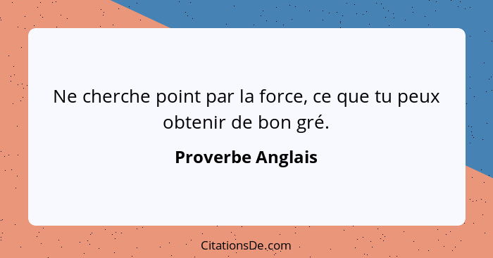 Ne cherche point par la force, ce que tu peux obtenir de bon gré.... - Proverbe Anglais